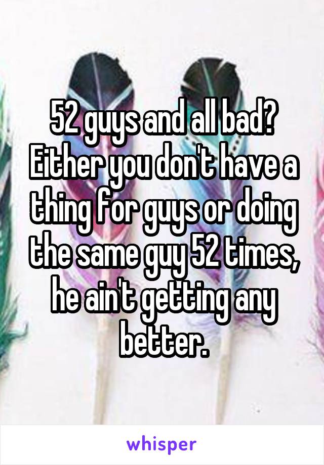 52 guys and all bad? Either you don't have a thing for guys or doing the same guy 52 times, he ain't getting any better.