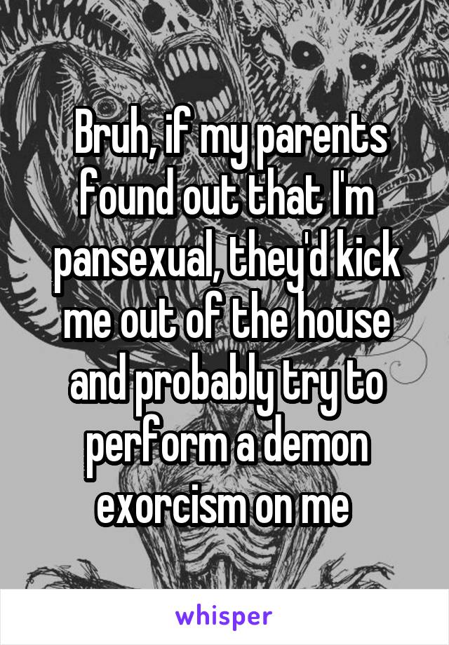  Bruh, if my parents found out that I'm pansexual, they'd kick me out of the house and probably try to perform a demon exorcism on me 