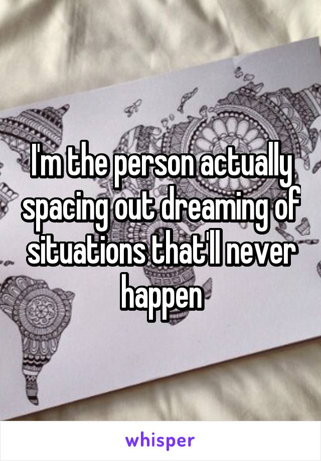 I'm the person actually spacing out dreaming of situations that'll never happen