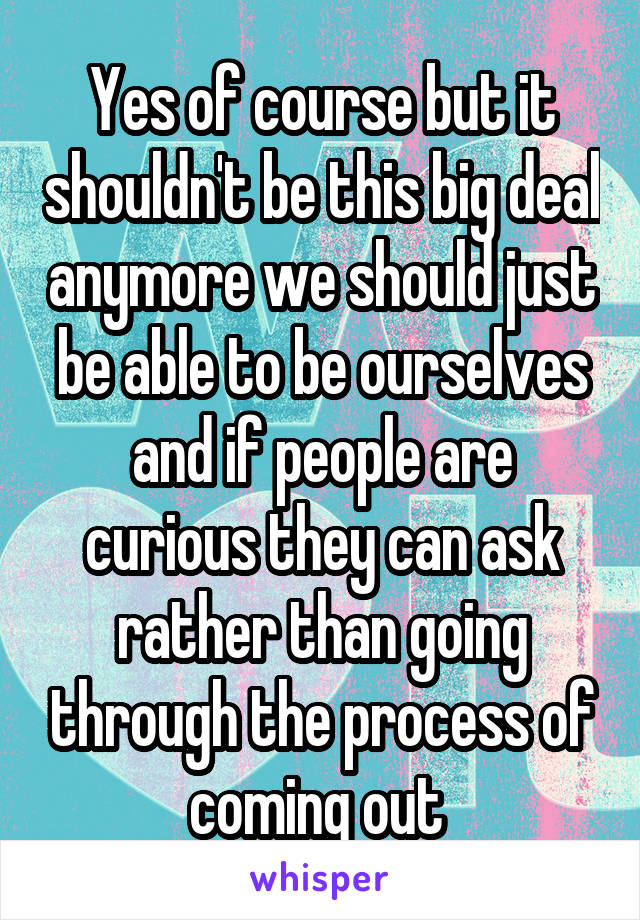 Yes of course but it shouldn't be this big deal anymore we should just be able to be ourselves and if people are curious they can ask rather than going through the process of coming out 