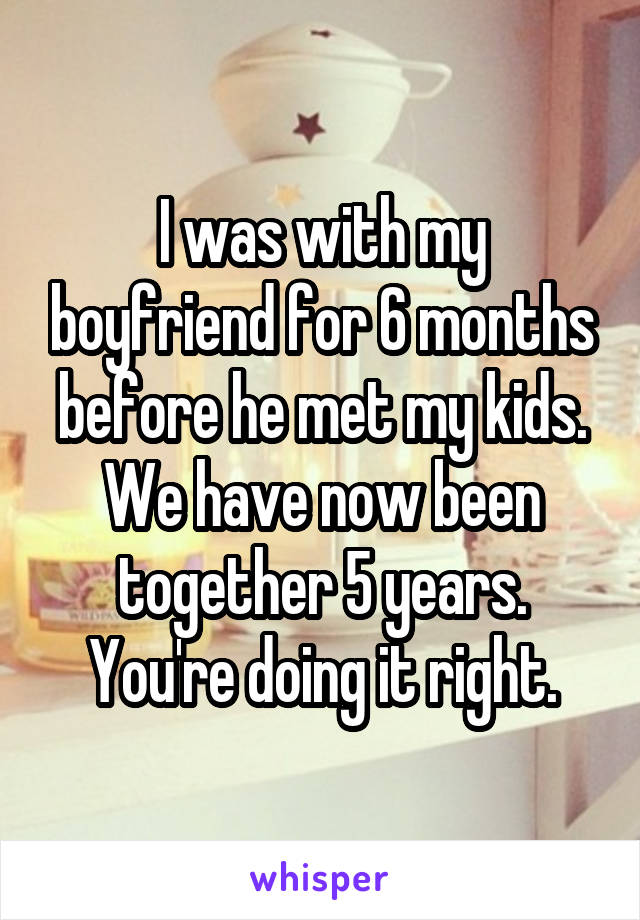 I was with my boyfriend for 6 months before he met my kids. We have now been together 5 years. You're doing it right.