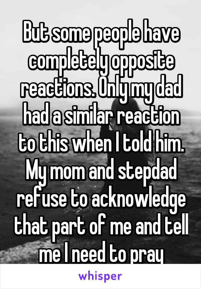 But some people have completely opposite reactions. Only my dad had a similar reaction to this when I told him. My mom and stepdad refuse to acknowledge that part of me and tell me I need to pray