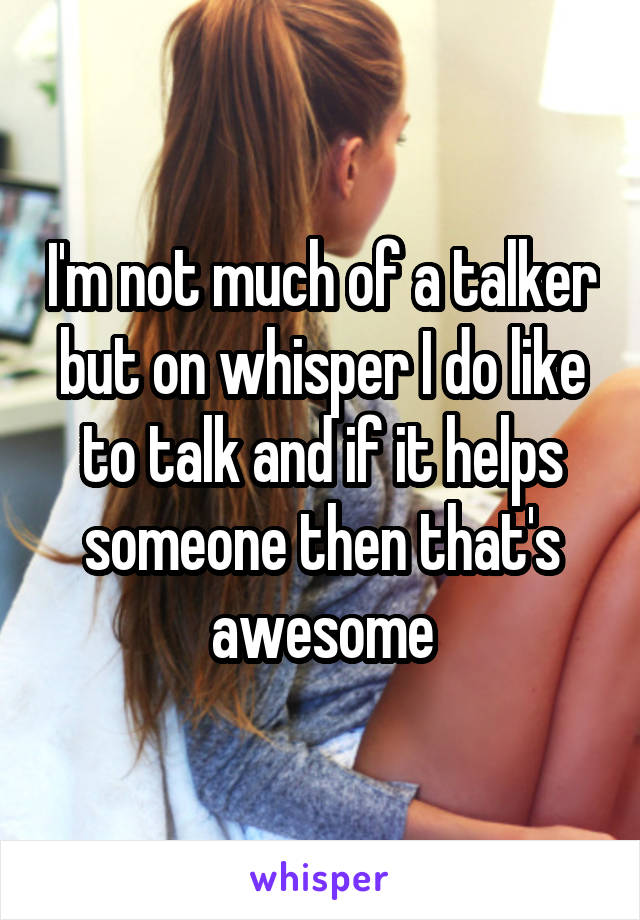 I'm not much of a talker but on whisper I do like to talk and if it helps someone then that's awesome