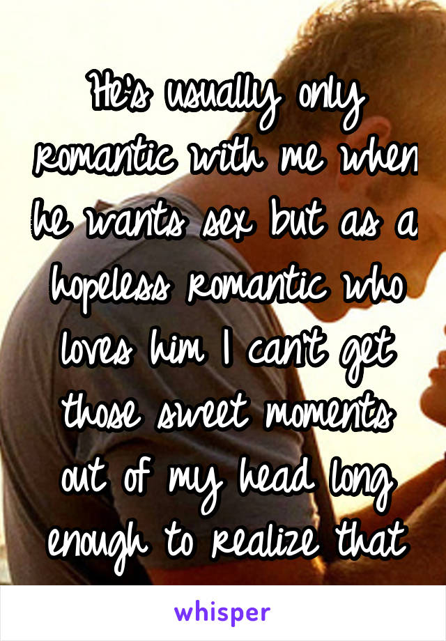 He's usually only romantic with me when he wants sex but as a hopeless romantic who loves him I can't get those sweet moments out of my head long enough to realize that