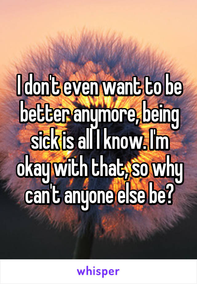 I don't even want to be better anymore, being sick is all I know. I'm okay with that, so why can't anyone else be?