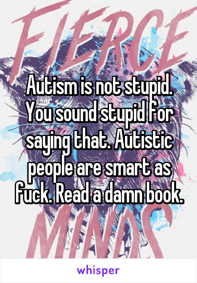 Autism is not stupid. You sound stupid for saying that. Autistic people are smart as fuck. Read a damn book.