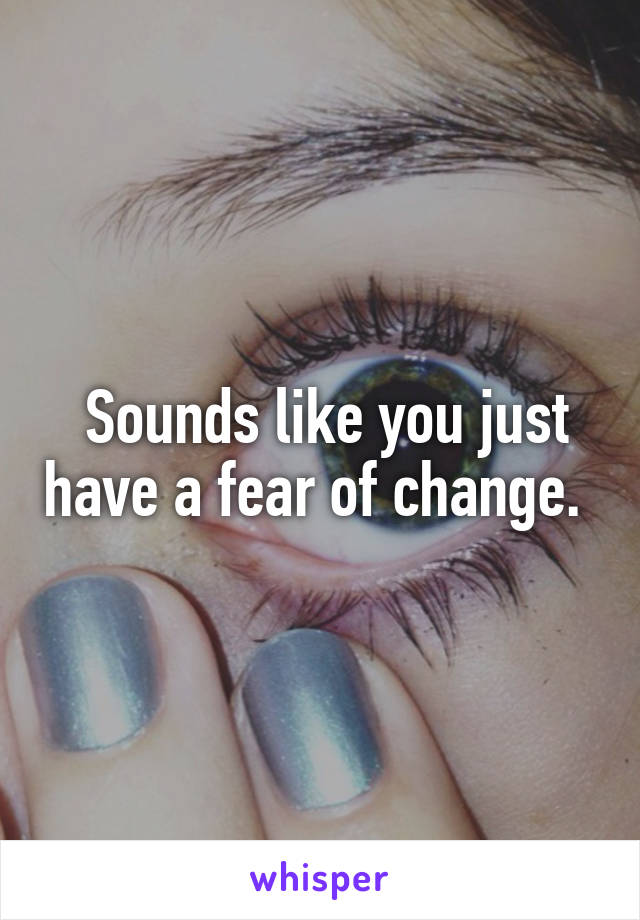  Sounds like you just have a fear of change. 