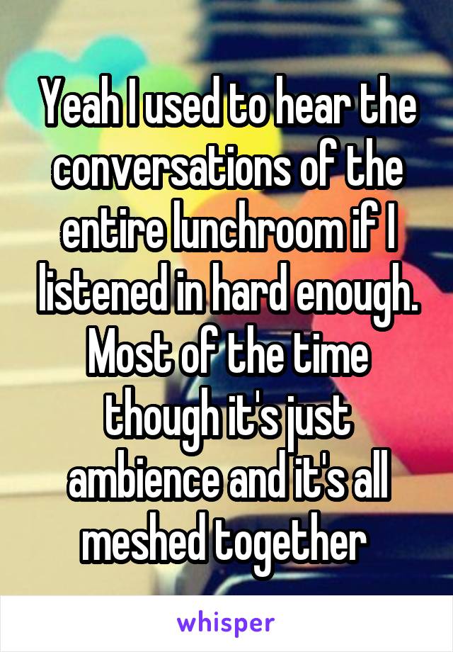 Yeah I used to hear the conversations of the entire lunchroom if I listened in hard enough. Most of the time though it's just ambience and it's all meshed together 