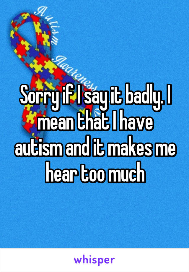 Sorry if I say it badly. I mean that I have autism and it makes me hear too much