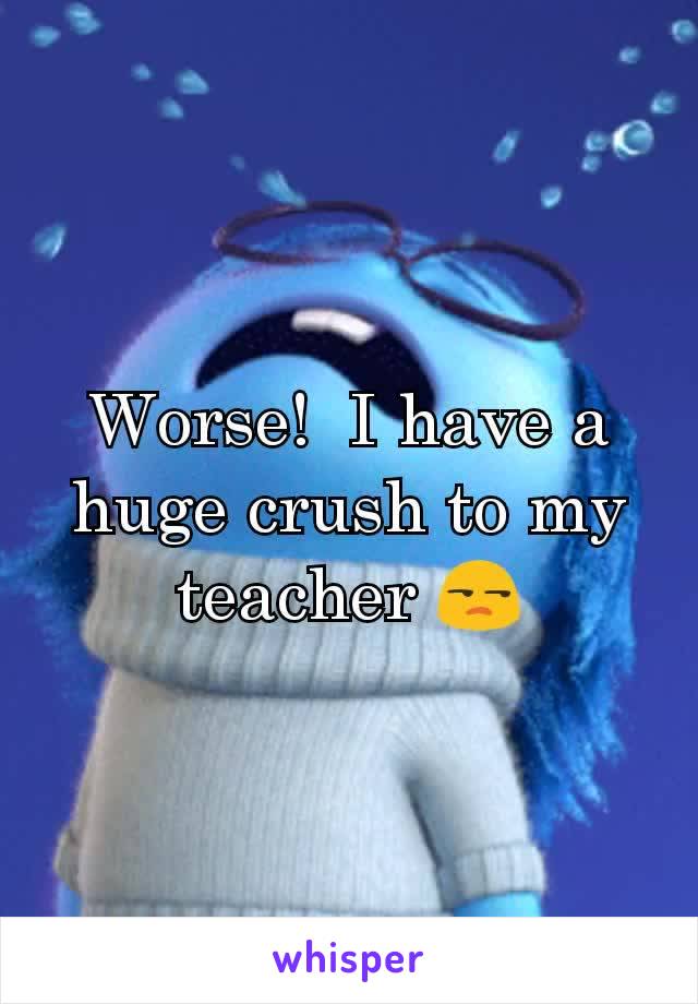 Worse!  I have a huge crush to my teacher ðŸ˜’