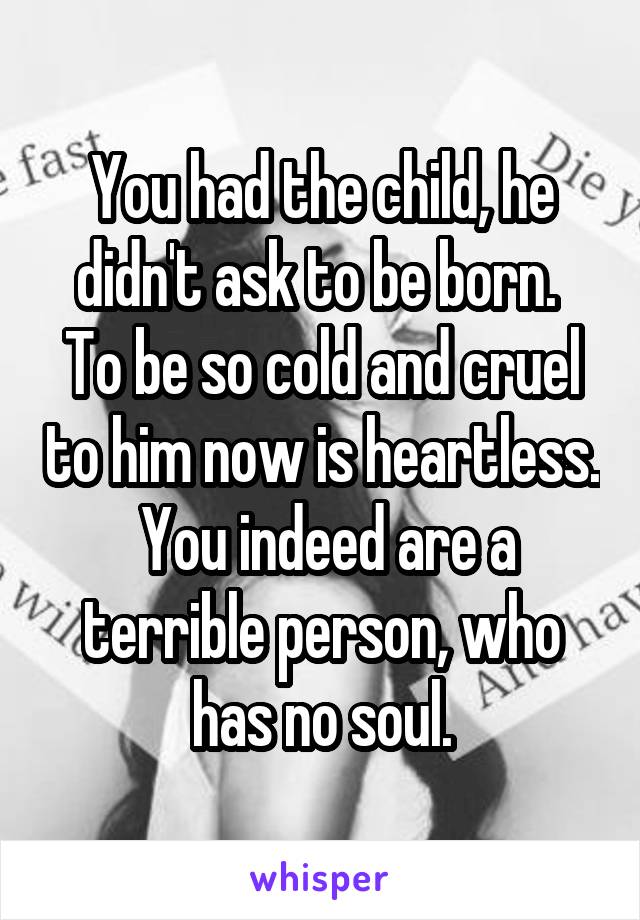 You had the child, he didn't ask to be born.  To be so cold and cruel to him now is heartless.  You indeed are a terrible person, who has no soul.