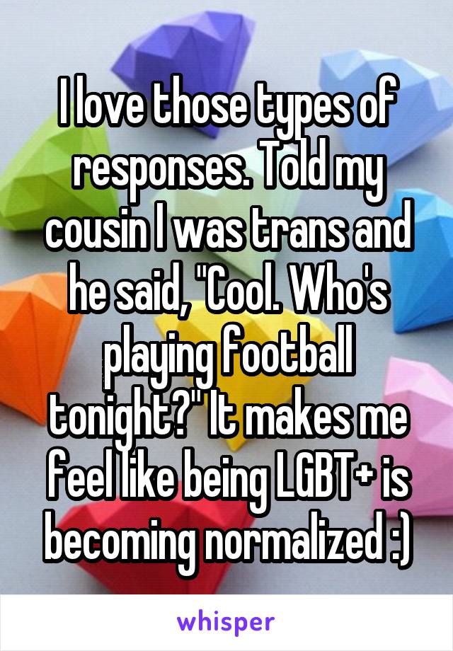 I love those types of responses. Told my cousin I was trans and he said, "Cool. Who's playing football tonight?" It makes me feel like being LGBT+ is becoming normalized :)