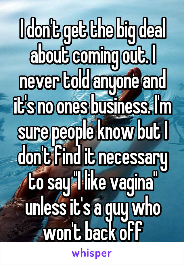 I don't get the big deal about coming out. I never told anyone and it's no ones business. I'm sure people know but I don't find it necessary to say "I like vagina" unless it's a guy who won't back off