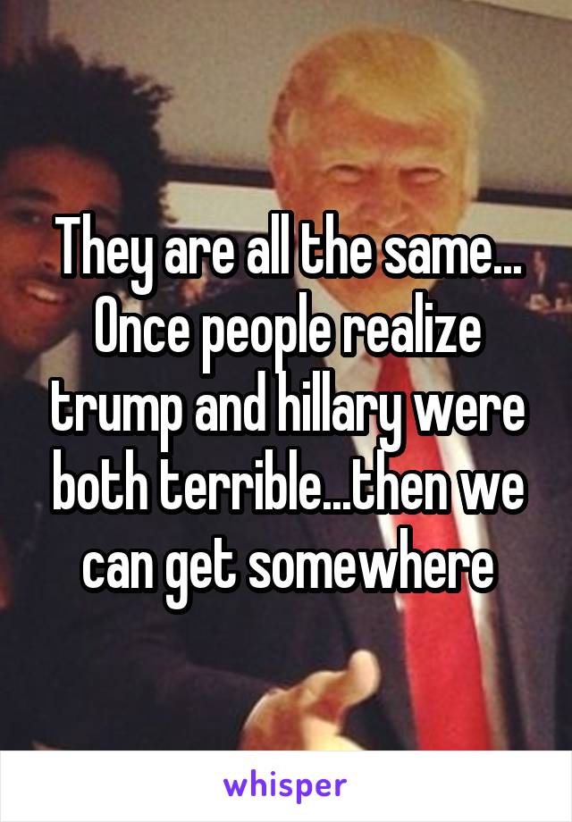 They are all the same... Once people realize trump and hillary were both terrible...then we can get somewhere
