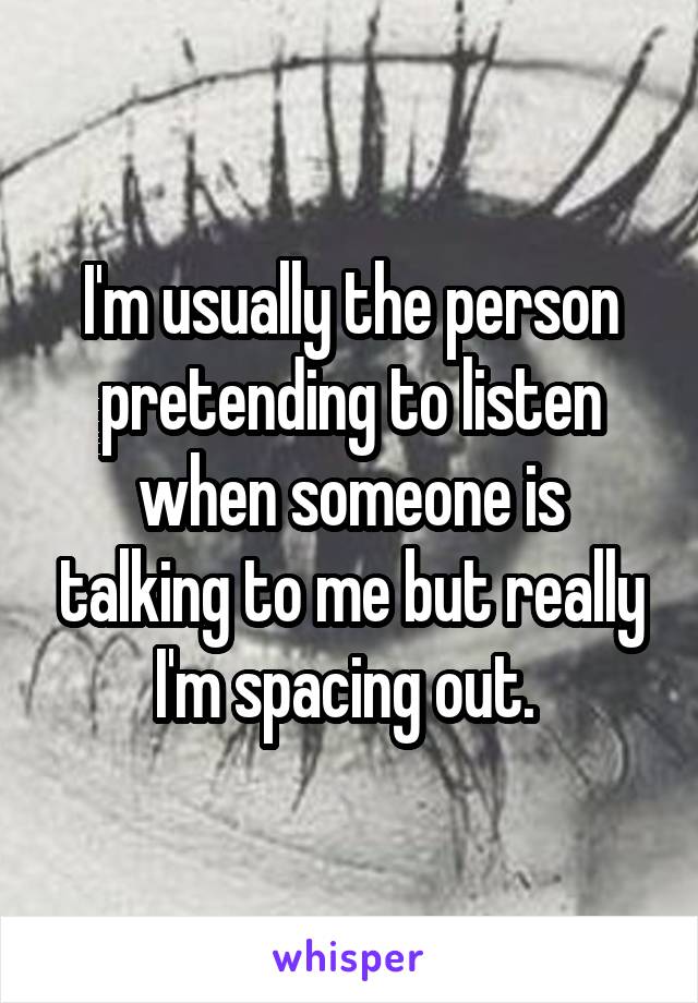 I'm usually the person pretending to listen when someone is talking to me but really I'm spacing out. 