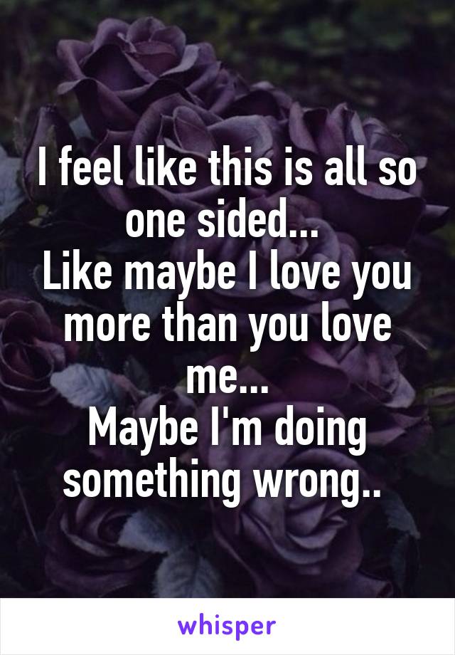 I feel like this is all so one sided... 
Like maybe I love you more than you love me...
Maybe I'm doing something wrong.. 