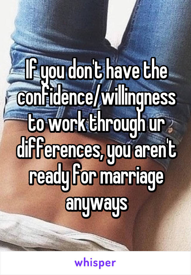If you don't have the confidence/willingness to work through ur differences, you aren't ready for marriage anyways