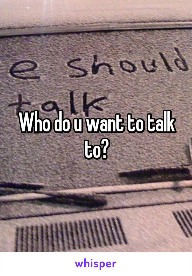 Who do u want to talk to?