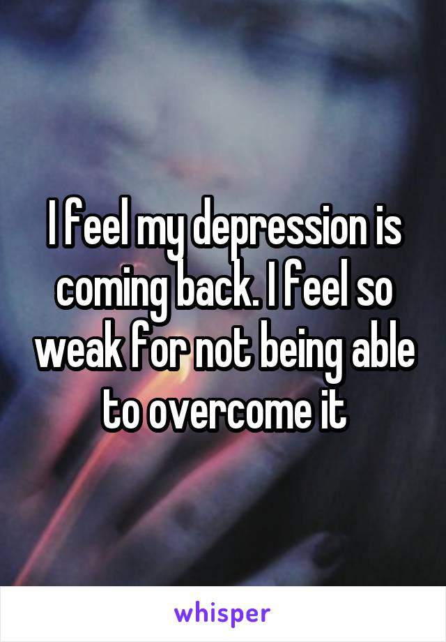 I feel my depression is coming back. I feel so weak for not being able to overcome it