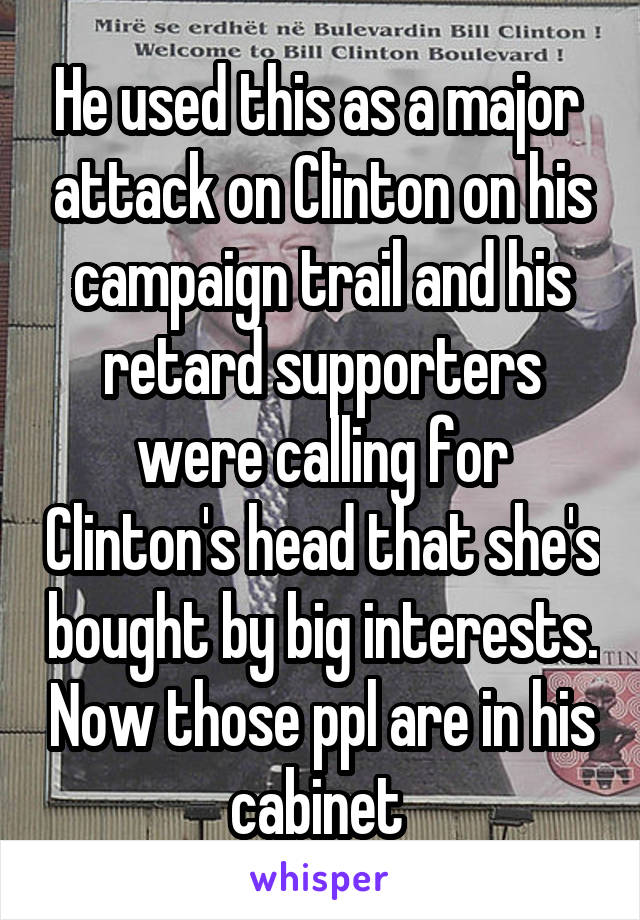 He used this as a major  attack on Clinton on his campaign trail and his retard supporters were calling for Clinton's head that she's bought by big interests. Now those ppl are in his cabinet 