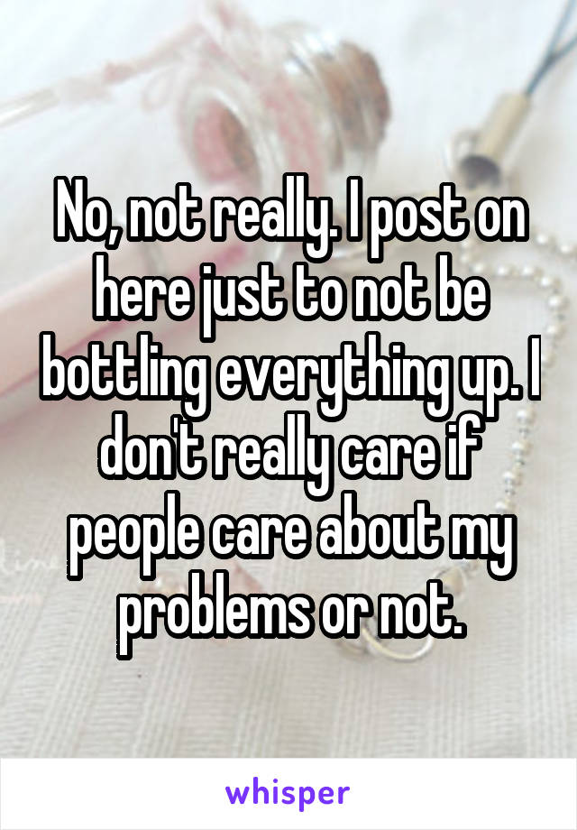 No, not really. I post on here just to not be bottling everything up. I don't really care if people care about my problems or not.