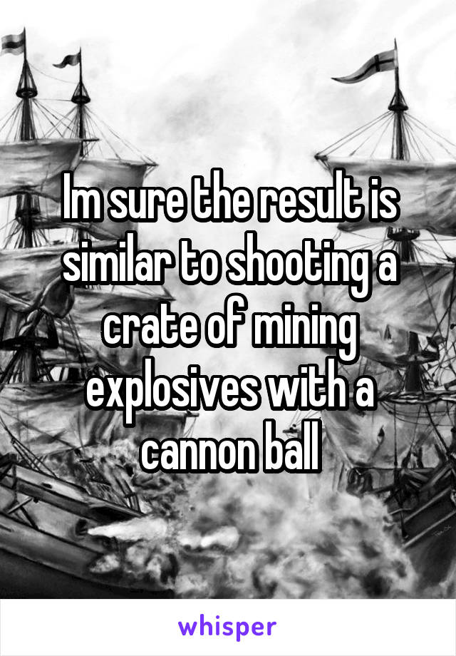 Im sure the result is similar to shooting a crate of mining explosives with a cannon ball