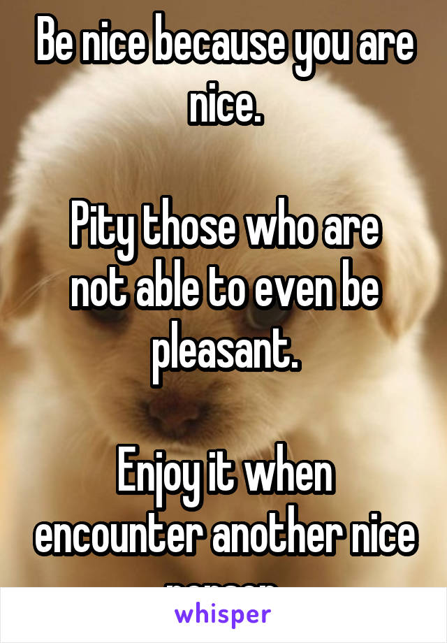 Be nice because you are nice.

Pity those who are not able to even be pleasant.

Enjoy it when encounter another nice person.