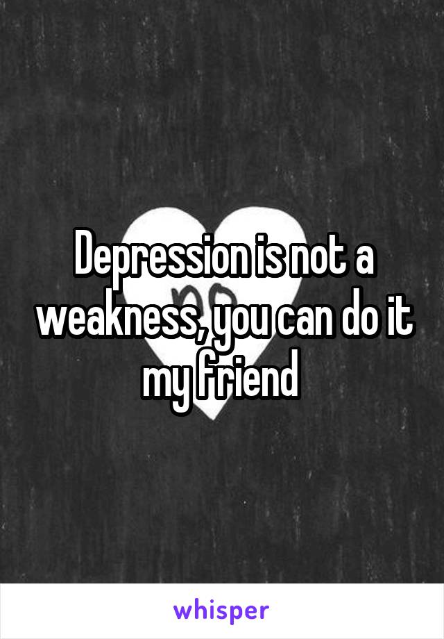 Depression is not a weakness, you can do it my friend 