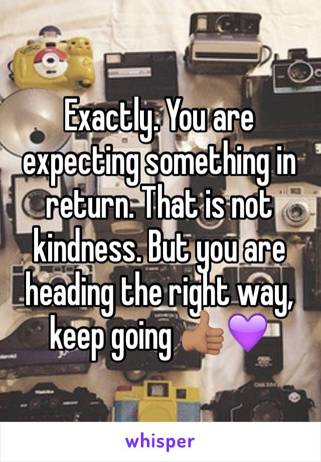 Exactly. You are expecting something in return. That is not kindness. But you are heading the right way, keep going 👍🏽💜 