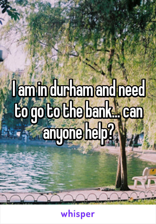 I am in durham and need to go to the bank... can anyone help?