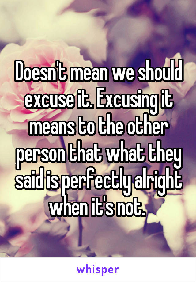 Doesn't mean we should excuse it. Excusing it means to the other person that what they said is perfectly alright when it's not. 