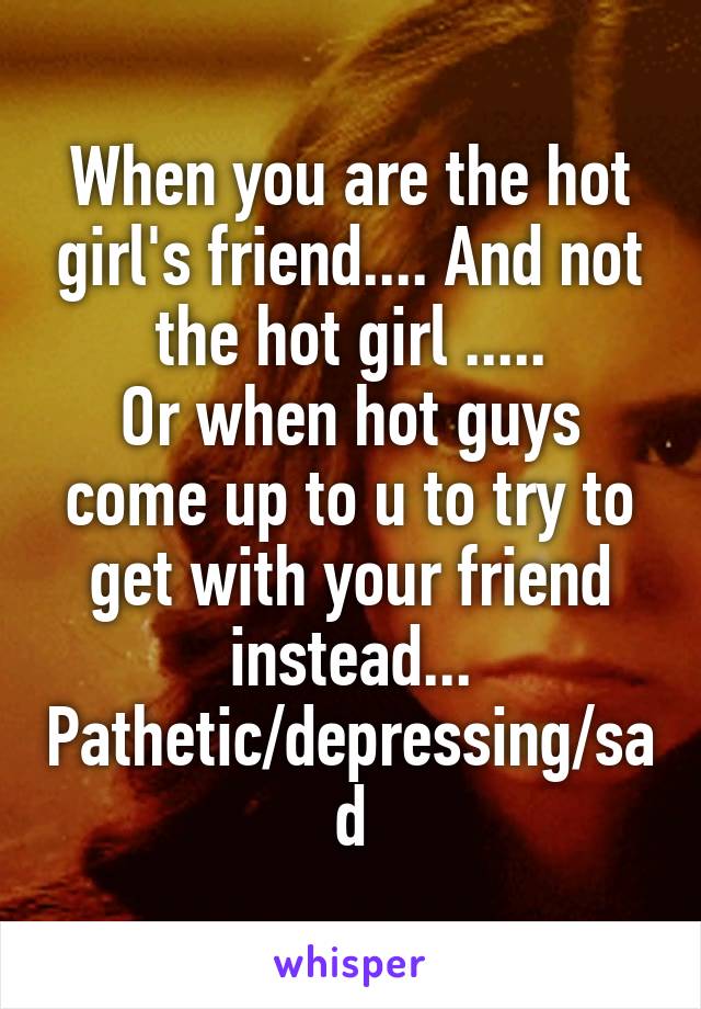 When you are the hot girl's friend.... And not the hot girl .....
Or when hot guys come up to u to try to get with your friend instead...
Pathetic/depressing/sad