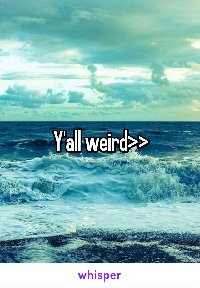 Y'all weird>>