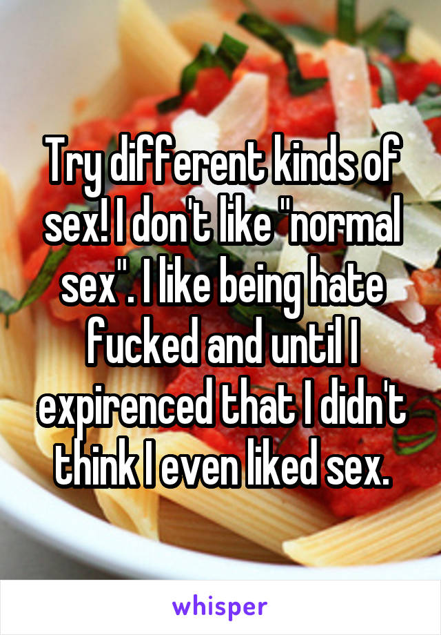 Try different kinds of sex! I don't like "normal sex". I like being hate fucked and until I expirenced that I didn't think I even liked sex.