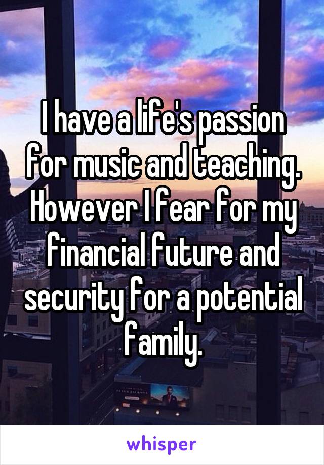 I have a life's passion for music and teaching. However I fear for my financial future and security for a potential family.