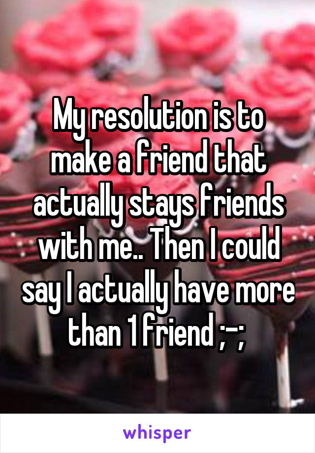 My resolution is to make a friend that actually stays friends with me.. Then I could say I actually have more than 1 friend ;-; 