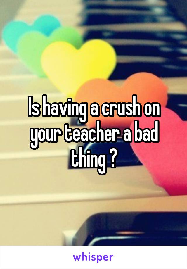 Is having a crush on your teacher a bad thing ?