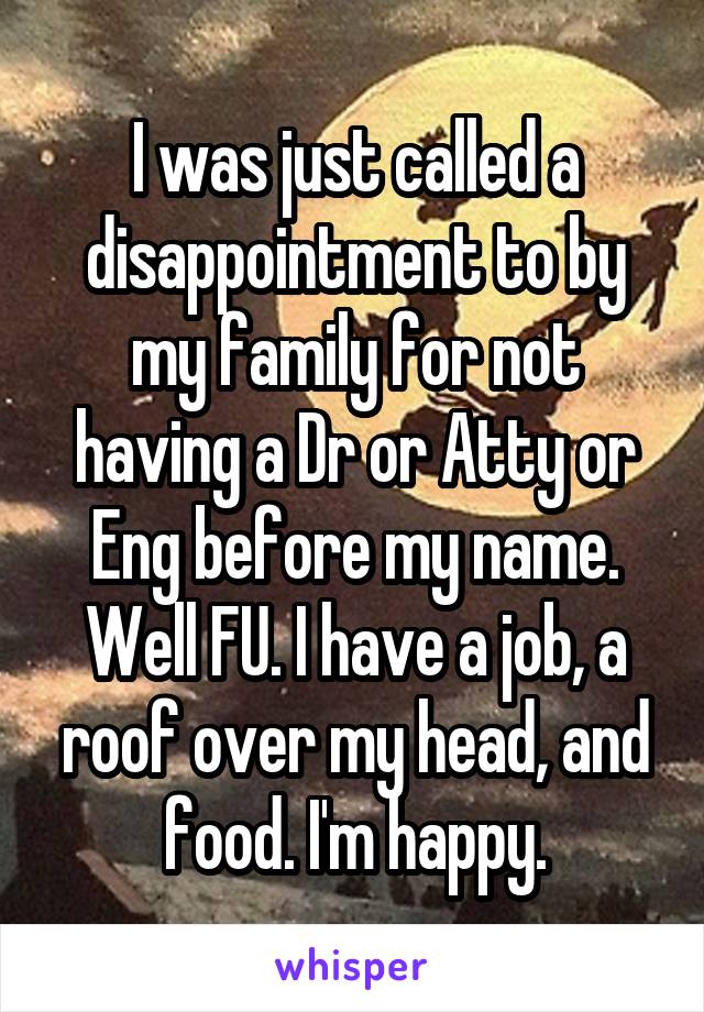 I was just called a disappointment to by my family for not having a Dr or Atty or Eng before my name. Well FU. I have a job, a roof over my head, and food. I'm happy.