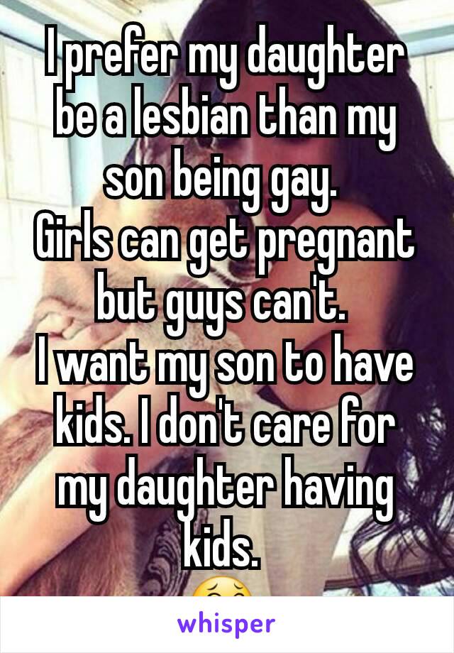 I prefer my daughter be a lesbian than my son being gay. 
Girls can get pregnant but guys can't. 
I want my son to have kids. I don't care for my daughter having kids. 
😂 