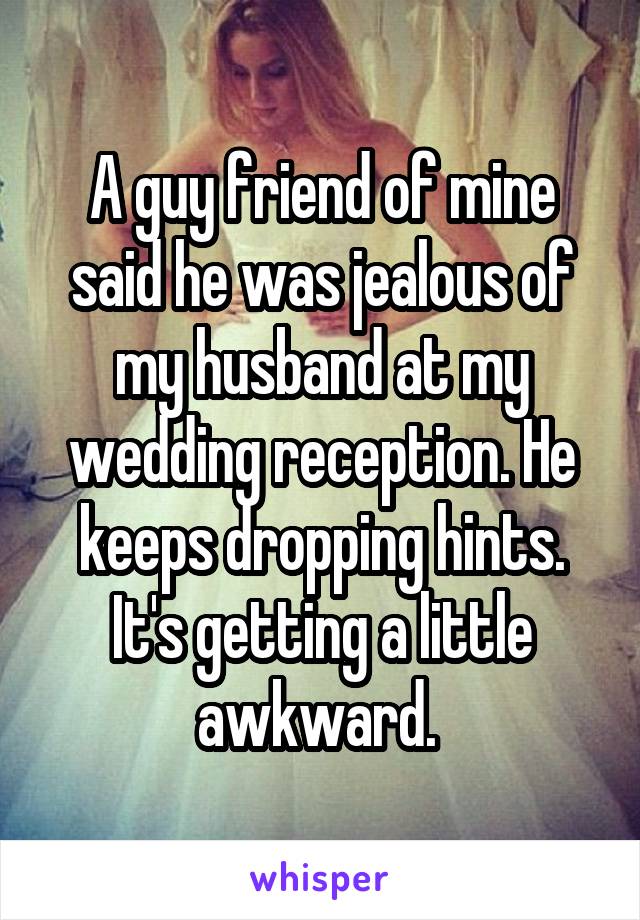 A guy friend of mine said he was jealous of my husband at my wedding reception. He keeps dropping hints. It's getting a little awkward. 