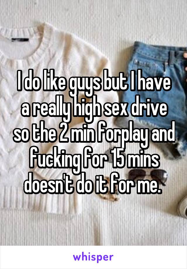 I do like guys but I have a really high sex drive so the 2 min forplay and fucking for 15 mins doesn't do it for me. 