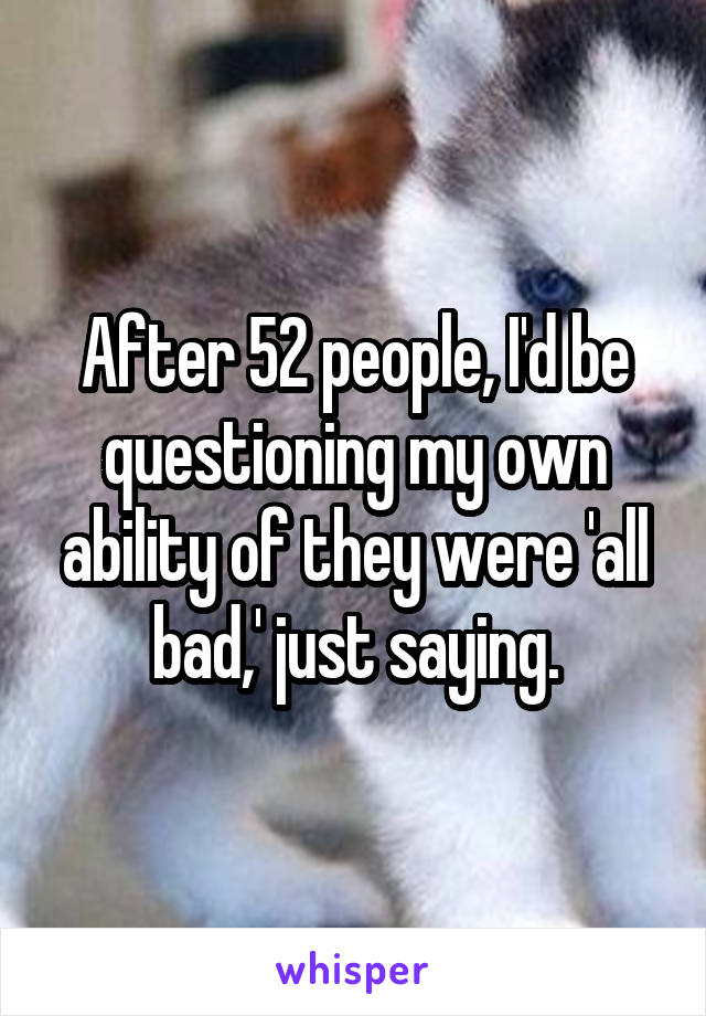 After 52 people, I'd be questioning my own ability of they were 'all bad,' just saying.