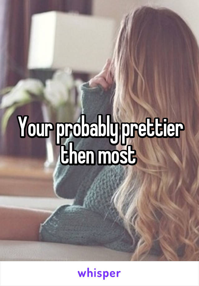Your probably prettier then most 