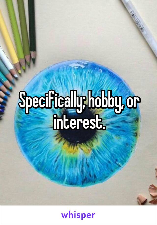 Specifically; hobby, or interest.