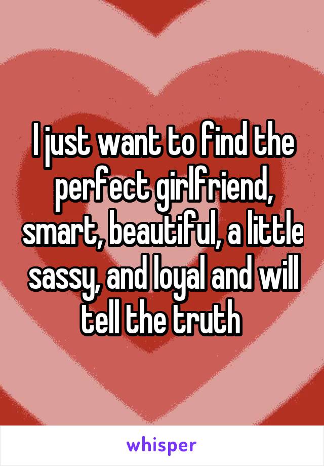 I just want to find the perfect girlfriend, smart, beautiful, a little sassy, and loyal and will tell the truth 