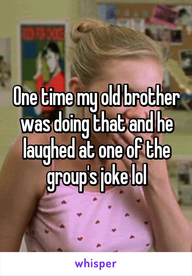 One time my old brother was doing that and he laughed at one of the group's joke lol