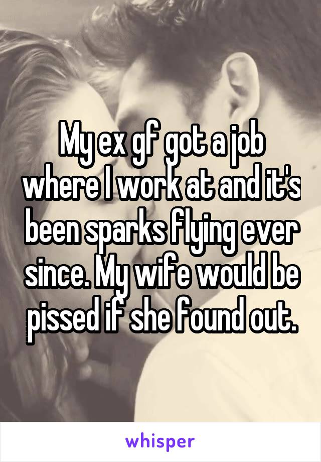 My ex gf got a job where I work at and it's been sparks flying ever since. My wife would be pissed if she found out.