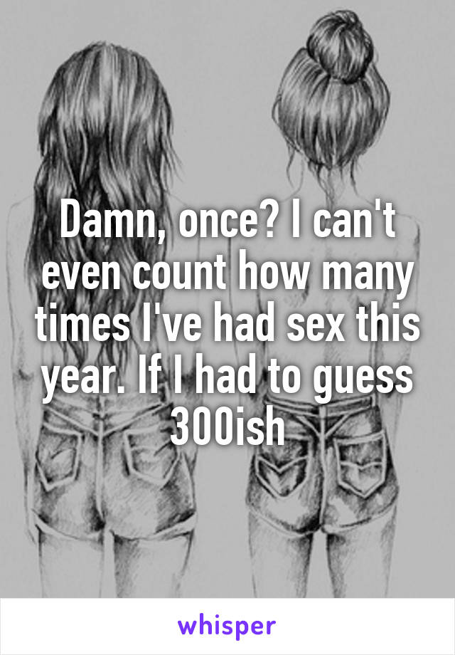Damn, once? I can't even count how many times I've had sex this year. If I had to guess 300ish