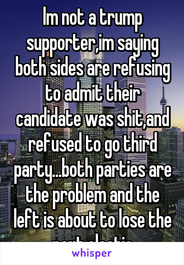 Im not a trump supporter,im saying both sides are refusing to admit their candidate was shit,and refused to go third party...both parties are the problem and the left is about to lose the next electio