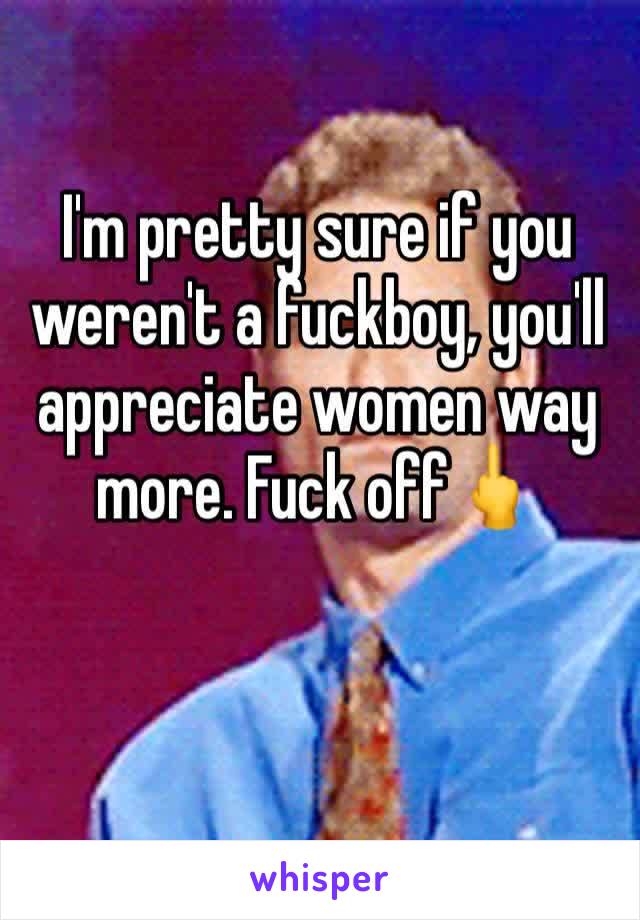 I'm pretty sure if you weren't a fuckboy, you'll appreciate women way more. Fuck off🖕